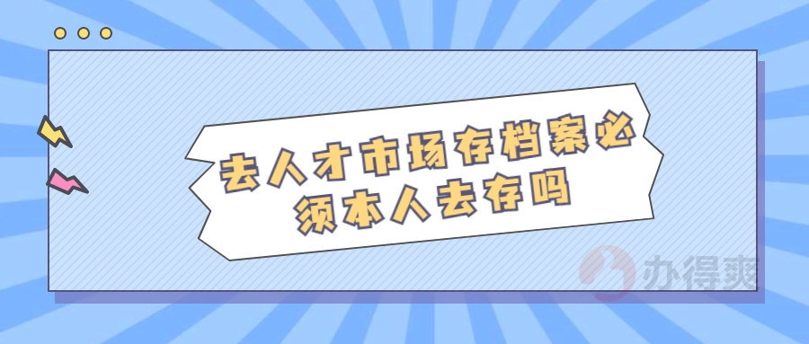 去人才市场存档案必须本人去存吗